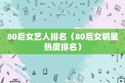 80后女艺人排名（80后女明星热度排名）