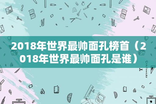 2018年世界最帅面孔榜首（2018年世界最帅面孔是谁）