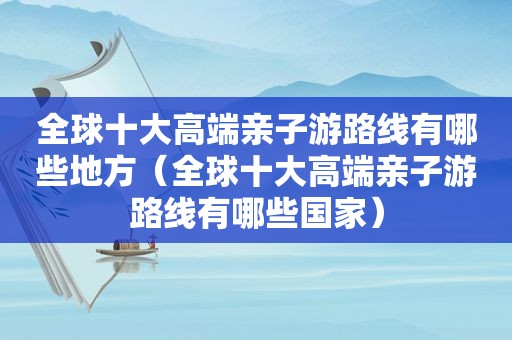 全球十大高端亲子游路线有哪些地方（全球十大高端亲子游路线有哪些国家）