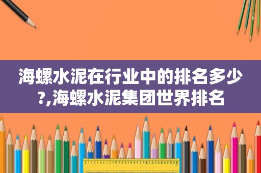 海螺水泥在行业中的排名多少?,海螺水泥集团世界排名