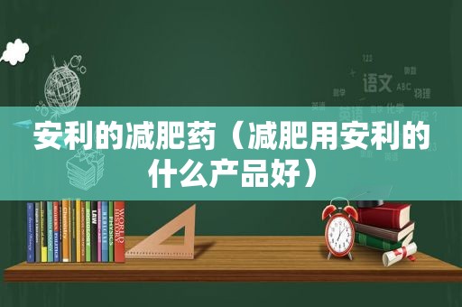 安利的减肥药（减肥用安利的什么产品好）