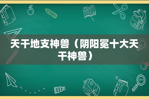 天干地支神兽（阴阳冕十大天干神兽）