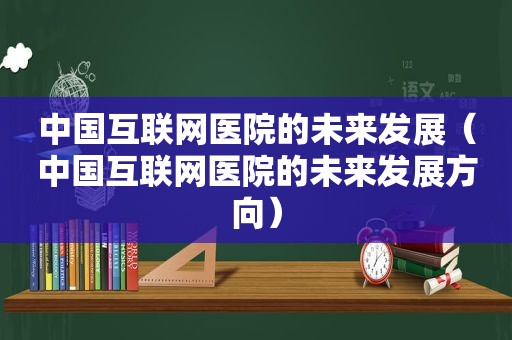 中国互联网医院的未来发展（中国互联网医院的未来发展方向）