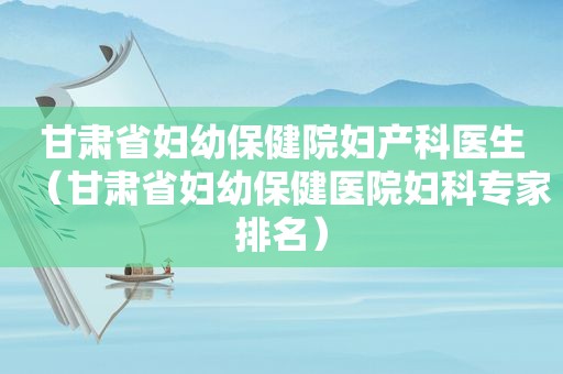 甘肃省妇幼保健院妇产科医生（甘肃省妇幼保健医院妇科专家排名）