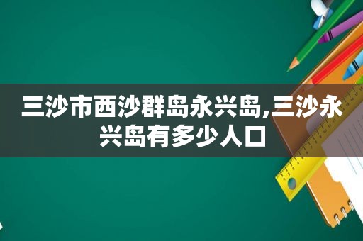 三沙市西沙群岛永兴岛,三沙永兴岛有多少人口