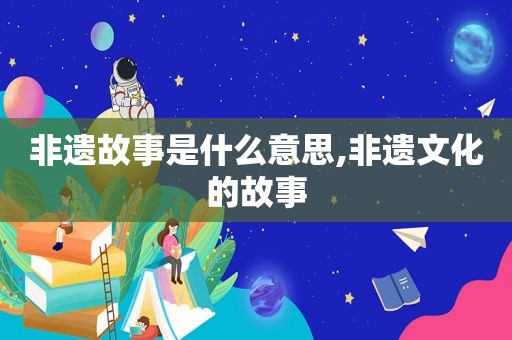 非遗故事是什么意思,非遗文化的故事