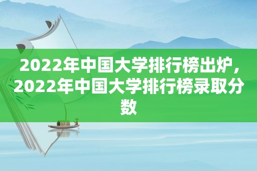 2022年中国大学排行榜出炉,2022年中国大学排行榜录取分数