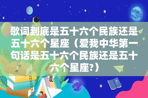 歌词到底是五十六个民族还是五十六个星座（爱我中华第一句话是五十六个民族还是五十六个星座?）