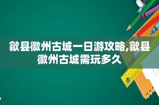 歙县徽州古城一日游攻略,歙县徽州古城需玩多久