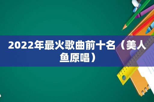 2022年最火歌曲前十名（美人鱼原唱）