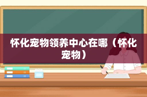 怀化宠物领养中心在哪（怀化宠物）