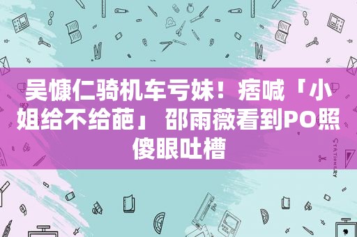 吴慷仁骑机车亏妹！痞喊「小姐给不给葩」 邵雨薇看到PO照傻眼吐槽