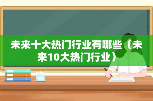 未来十大热门行业有哪些（未来10大热门行业）