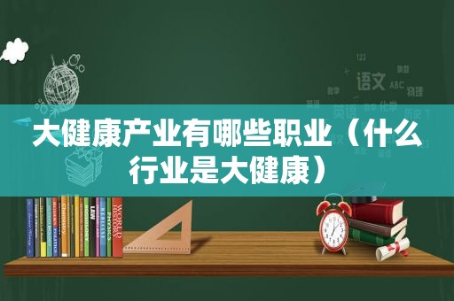 大健康产业有哪些职业（什么行业是大健康）