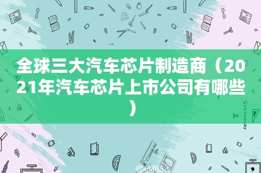 全球三大汽车芯片制造商（2021年汽车芯片上市公司有哪些）