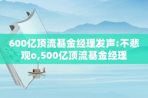 600亿顶流基金经理发声:不悲观o,500亿顶流基金经理