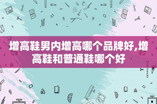 增高鞋男内增高哪个品牌好,增高鞋和普通鞋哪个好