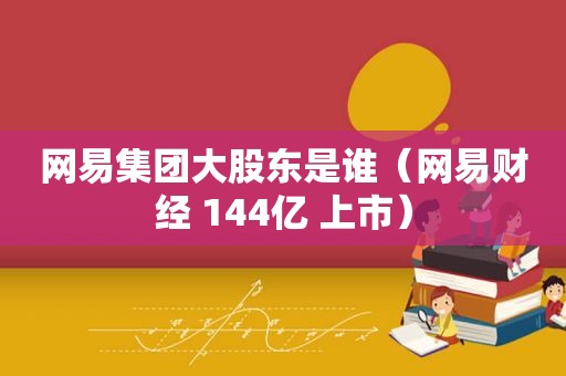 网易集团大股东是谁（网易财经 144亿 上市）