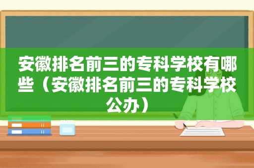 安徽排名前三的专科学校有哪些（安徽排名前三的专科学校公办）