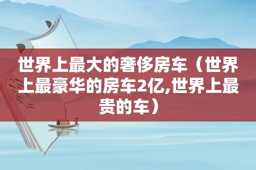 世界上最大的奢侈房车（世界上最豪华的房车2亿,世界上最贵的车）