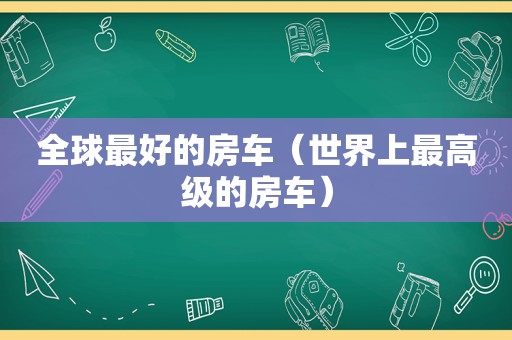 全球最好的房车（世界上最高级的房车）