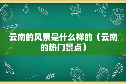 云南的风景是什么样的（云南的热门景点）