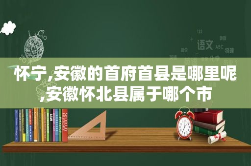 怀宁,安徽的首府首县是哪里呢,安徽怀北县属于哪个市