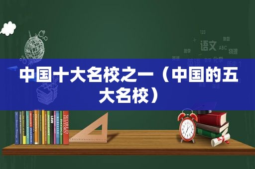 中国十大名校之一（中国的五大名校）