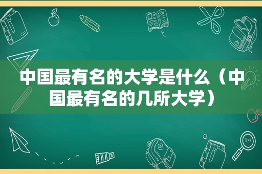 中国最有名的大学是什么（中国最有名的几所大学）