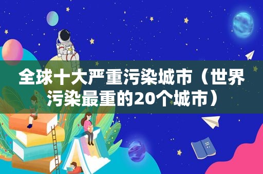 全球十大严重污染城市（世界污染最重的20个城市）