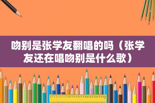 吻别是张学友翻唱的吗（张学友还在唱吻别是什么歌）