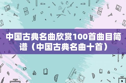 中国古典名曲欣赏100首曲目简谱（中国古典名曲十首）