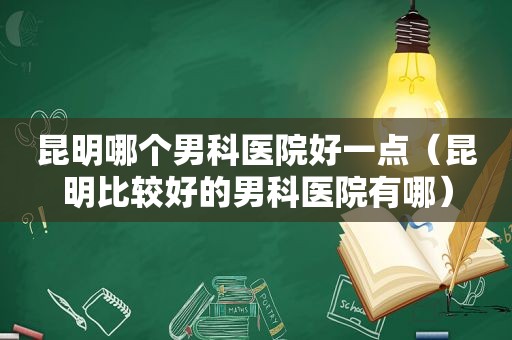 昆明哪个男科医院好一点（昆明比较好的男科医院有哪）