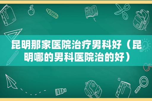 昆明那家医院治疗男科好（昆明哪的男科医院治的好）