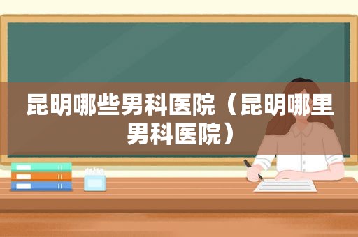 昆明哪些男科医院（昆明哪里男科医院）