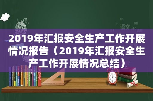 2019年汇报安全生产工作开展情况报告（2019年汇报安全生产工作开展情况总结）