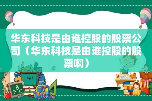 华东科技是由谁控股的股票公司（华东科技是由谁控股的股票啊）