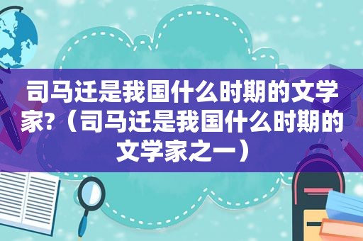 司马迁是我国什么时期的文学家?（司马迁是我国什么时期的文学家之一）