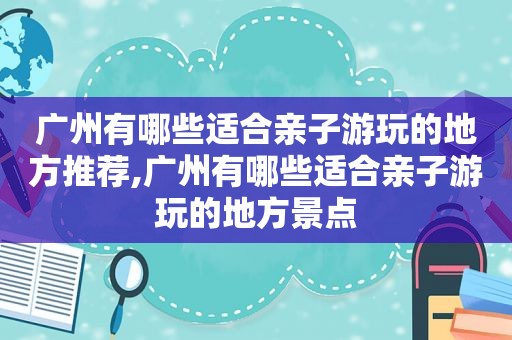 广州有哪些适合亲子游玩的地方推荐,广州有哪些适合亲子游玩的地方景点