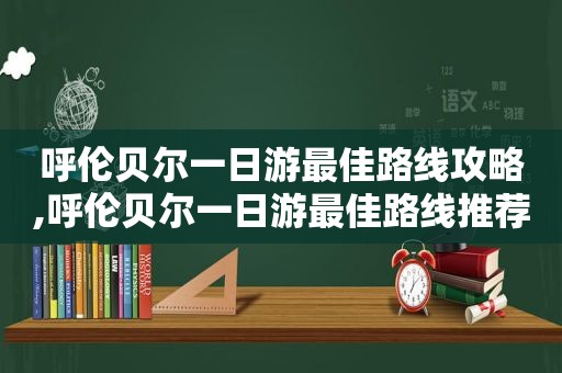 呼伦贝尔一日游最佳路线攻略,呼伦贝尔一日游最佳路线推荐