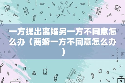 一方提出离婚另一方不同意怎么办（离婚一方不同意怎么办）