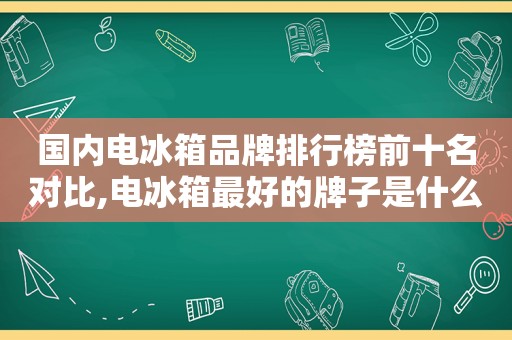 国内电冰箱品牌排行榜前十名对比,电冰箱最好的牌子是什么