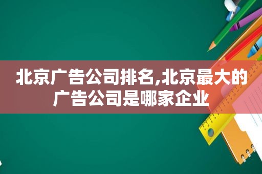 北京广告公司排名,北京最大的广告公司是哪家企业