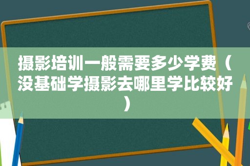 摄影培训一般需要多少学费（没基础学摄影去哪里学比较好）