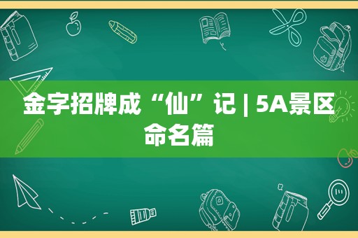 金字招牌成“仙”记 | 5A景区命名篇