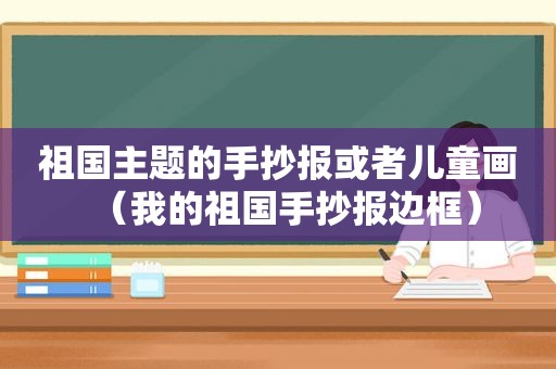 祖国主题的手抄报或者儿童画（我的祖国手抄报边框）