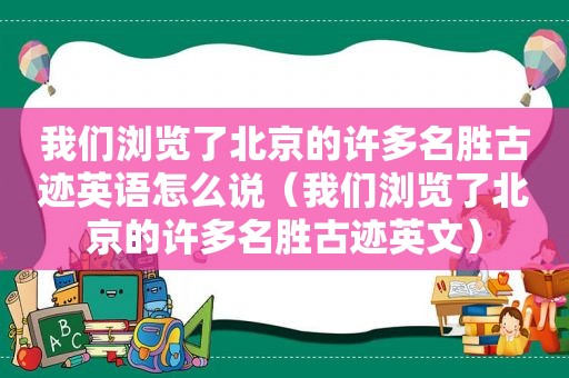 我们浏览了北京的许多名胜古迹英语怎么说（我们浏览了北京的许多名胜古迹英文）