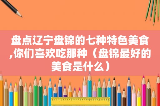 盘点辽宁盘锦的七种特色美食,你们喜欢吃那种（盘锦最好的美食是什么）