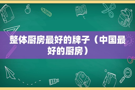 整体厨房最好的牌子（中国最好的厨房）