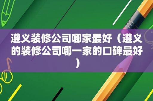 遵义装修公司哪家最好（遵义的装修公司哪一家的口碑最好）